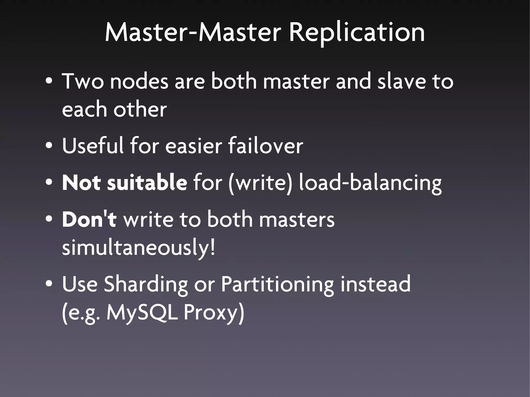 Master-Master Replication
●   Two nodes are both master and slave to
    each other
●   Useful for easier failover
●   Not suitable for (write) load-balancing
●   Don't write to both masters
    simultaneously!
●   Use Sharding or Partitioning instead
    (e.g. MySQL Proxy)
 