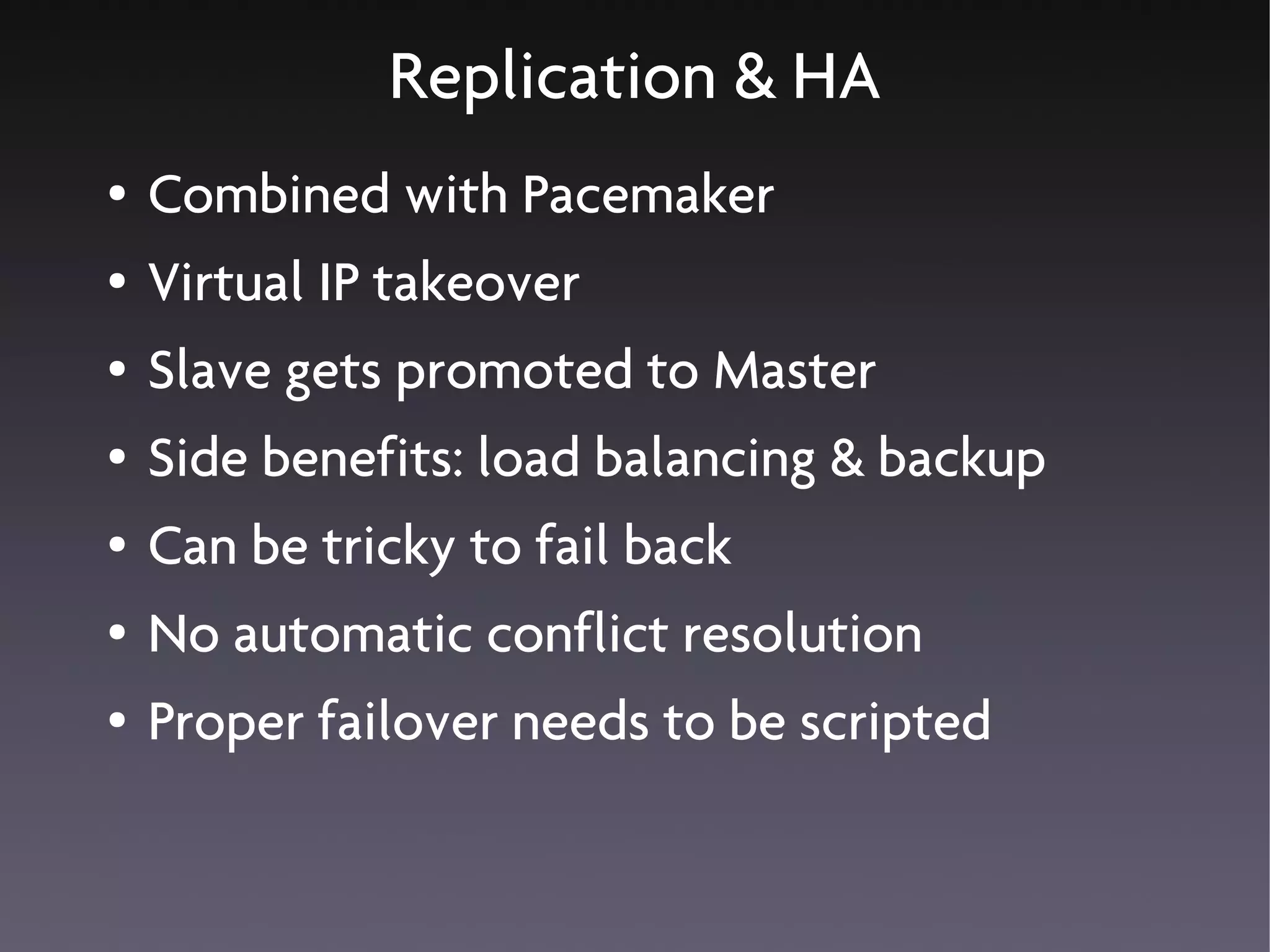 Replication & HA
●   Combined with Pacemaker
●   Virtual IP takeover
●   Slave gets promoted to Master
●   Side benefits: load balancing & backup
●   Can be tricky to fail back
●   No automatic conflict resolution
●   Proper failover needs to be scripted
 