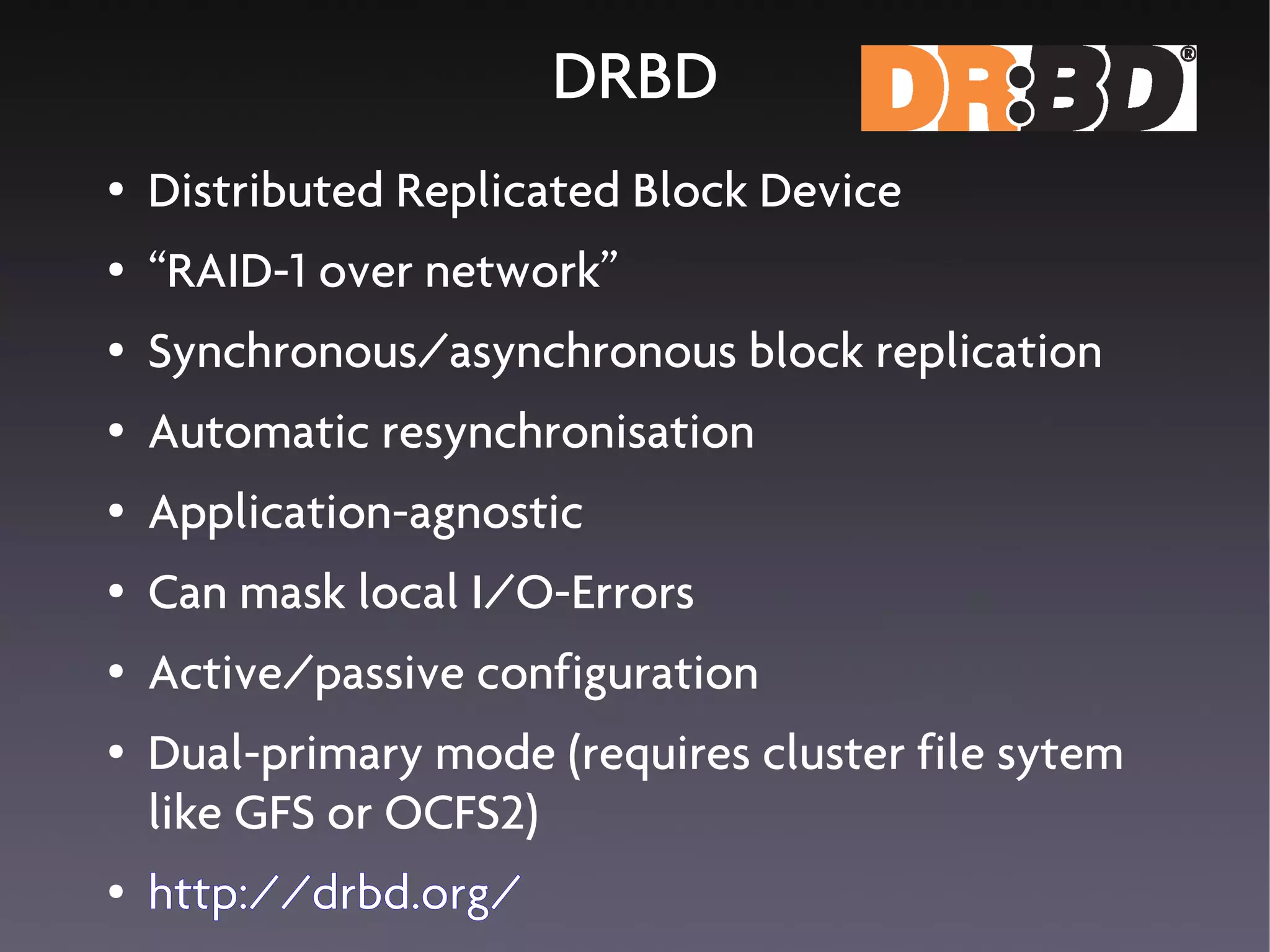 DRBD
●   Distributed Replicated Block Device
●   “RAID-1 over network”
●   Synchronous/asynchronous block replication
●   Automatic resynchronisation
●   Application-agnostic
●   Can mask local I/O-Errors
●   Active/passive configuration
●   Dual-primary mode (requires cluster file sytem
    like GFS or OCFS2)
●   http://drbd.org/
 