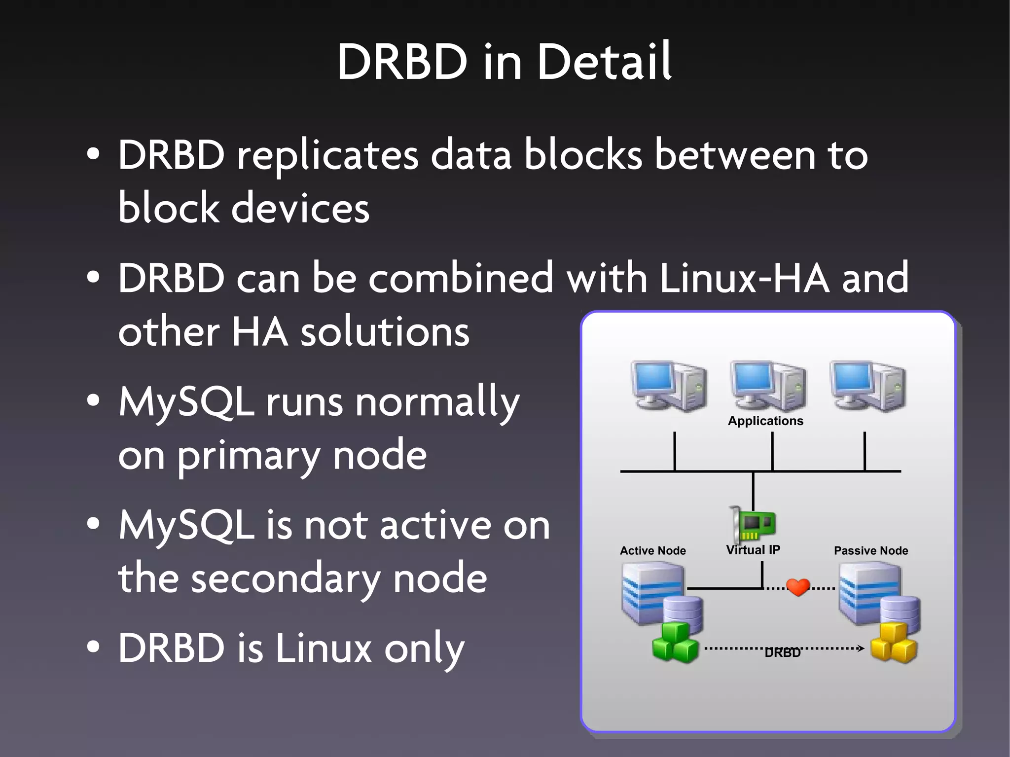 DRBD in Detail
●   DRBD replicates data blocks between to
    block devices
●   DRBD can be combined with Linux-HA and
    other HA solutions
●   MySQL runs normally                    Applications


    on primary node
●   MySQL is not active on   Active Node   Virtual IP     Passive Node


    the secondary node
●   DRBD is Linux only                            DRBD
 