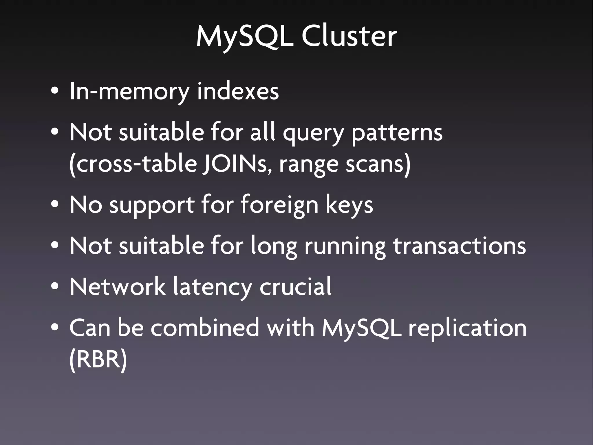 MySQL Cluster
●   In-memory indexes
●   Not suitable for all query patterns
    (cross-table JOINs, range scans)
●   No support for foreign keys
●   Not suitable for long running transactions
●   Network latency crucial
●   Can be combined with MySQL replication
    (RBR)
 