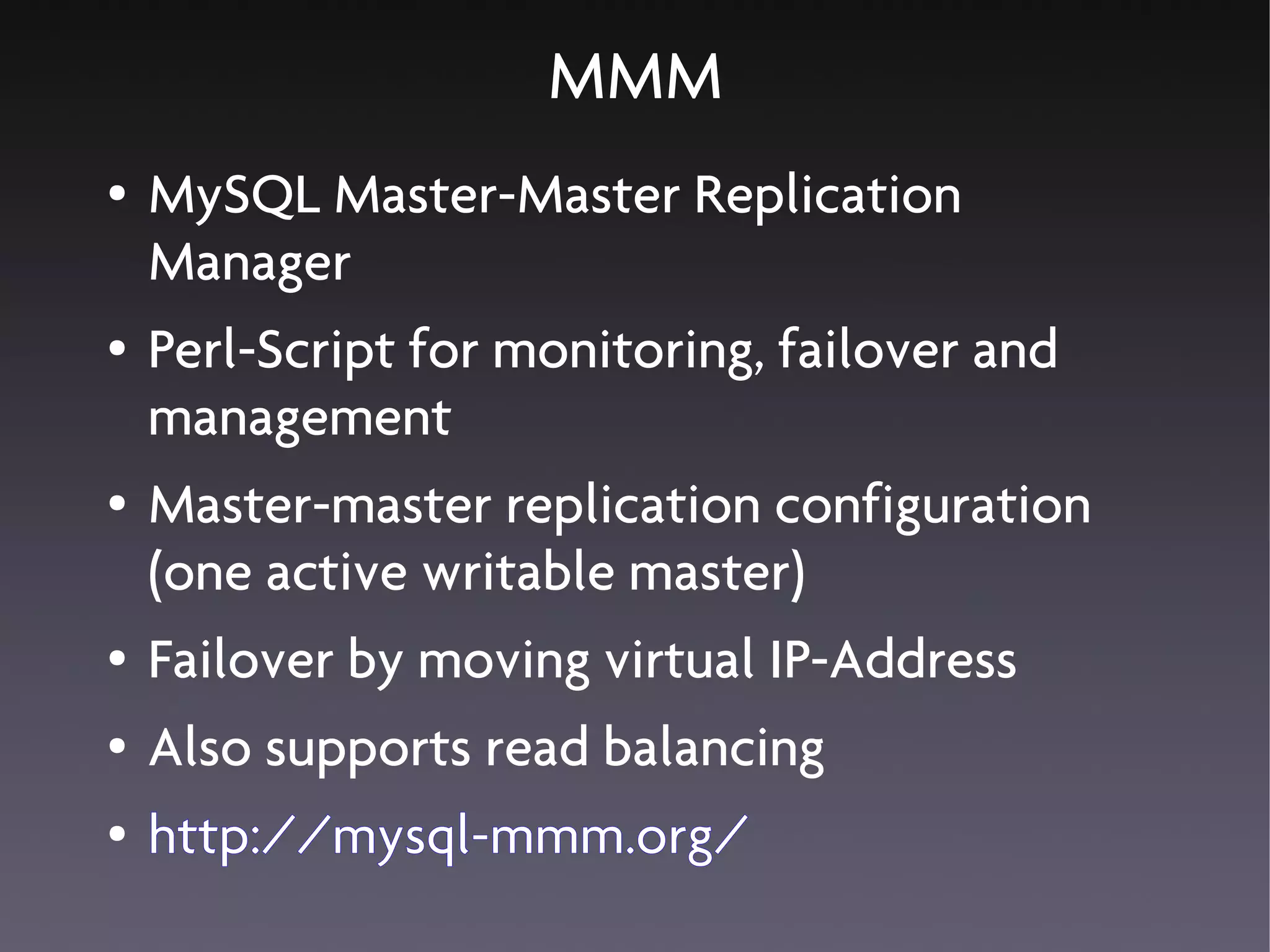 MMM
●   MySQL Master-Master Replication
    Manager
●   Perl-Script for monitoring, failover and
    management
●   Master-master replication configuration
    (one active writable master)
●   Failover by moving virtual IP-Address
●   Also supports read balancing
●   http://mysql-mmm.org/
 