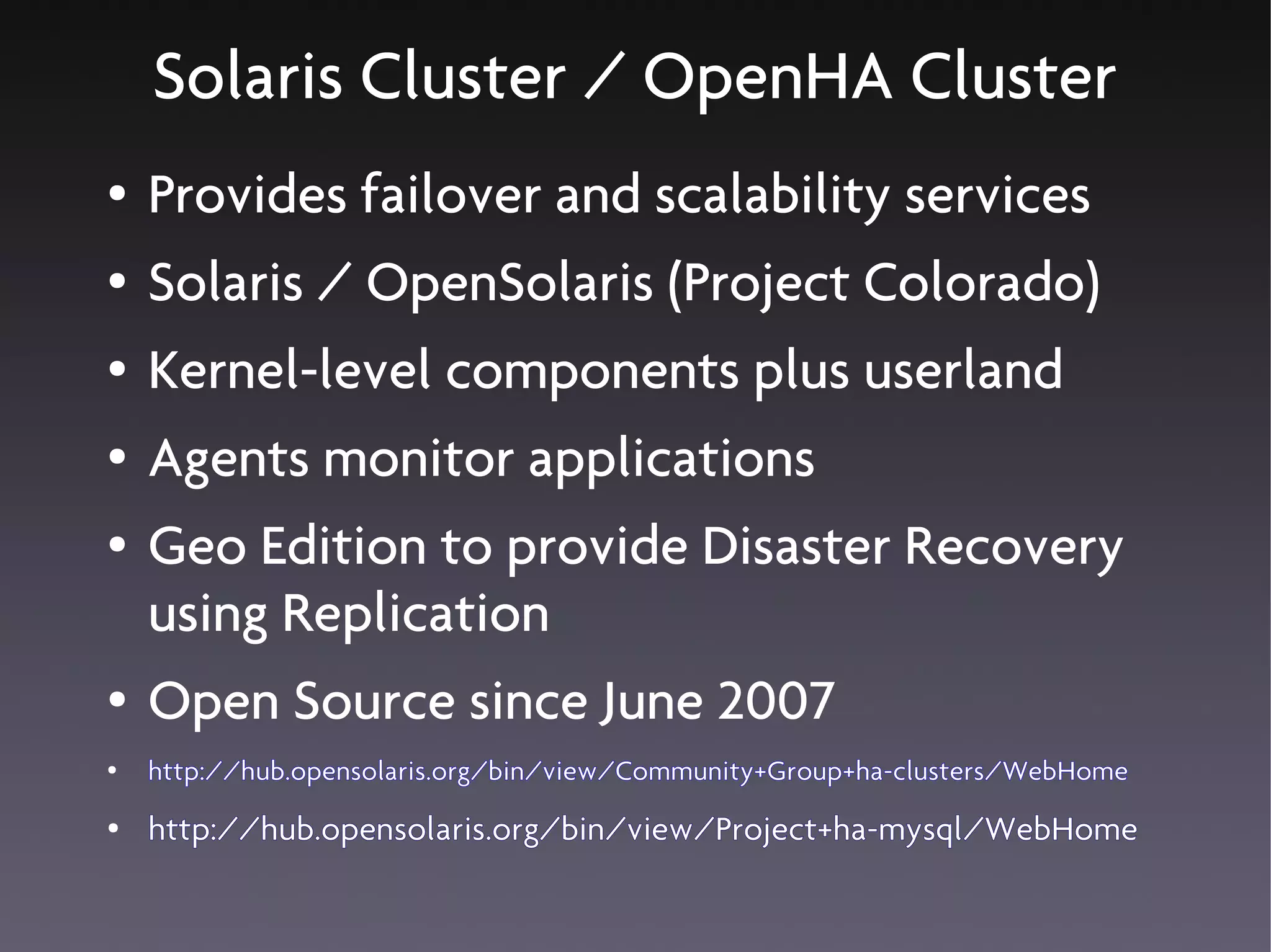 Solaris Cluster / OpenHA Cluster
●   Provides failover and scalability services
●   Solaris / OpenSolaris (Project Colorado)
●   Kernel-level components plus userland
●   Agents monitor applications
●   Geo Edition to provide Disaster Recovery
    using Replication
●   Open Source since June 2007
●   http://hub.opensolaris.org/bin/view/Community+Group+ha-clusters/WebHome
●   http://hub.opensolaris.org/bin/view/Project+ha-mysql/WebHome
 