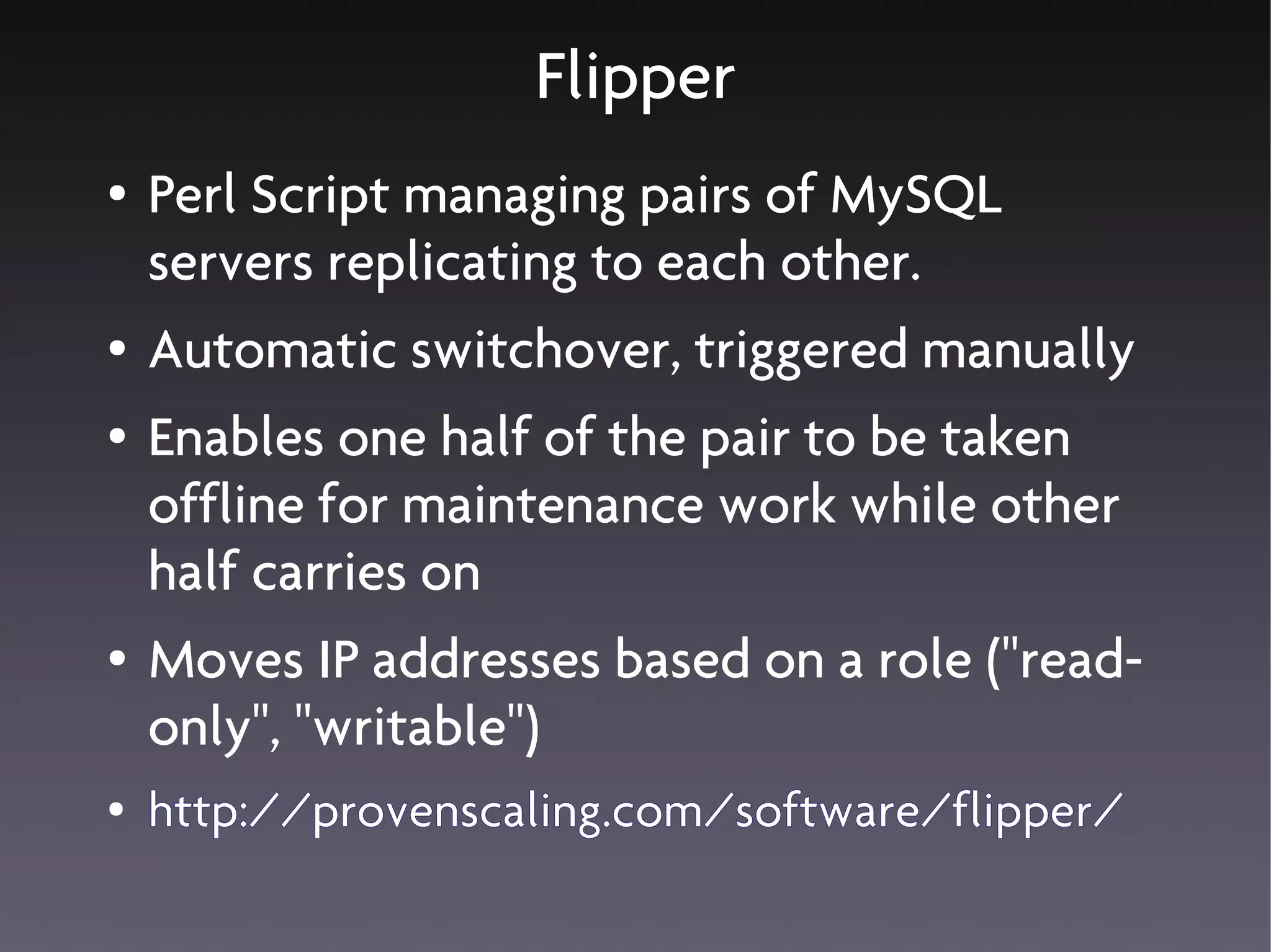 Flipper
●   Perl Script managing pairs of MySQL
    servers replicating to each other.
●   Automatic switchover, triggered manually
●   Enables one half of the pair to be taken
    offline for maintenance work while other
    half carries on
●   Moves IP addresses based on a role ("read-
    only", "writable")
●   http://provenscaling.com/software/flipper/
 