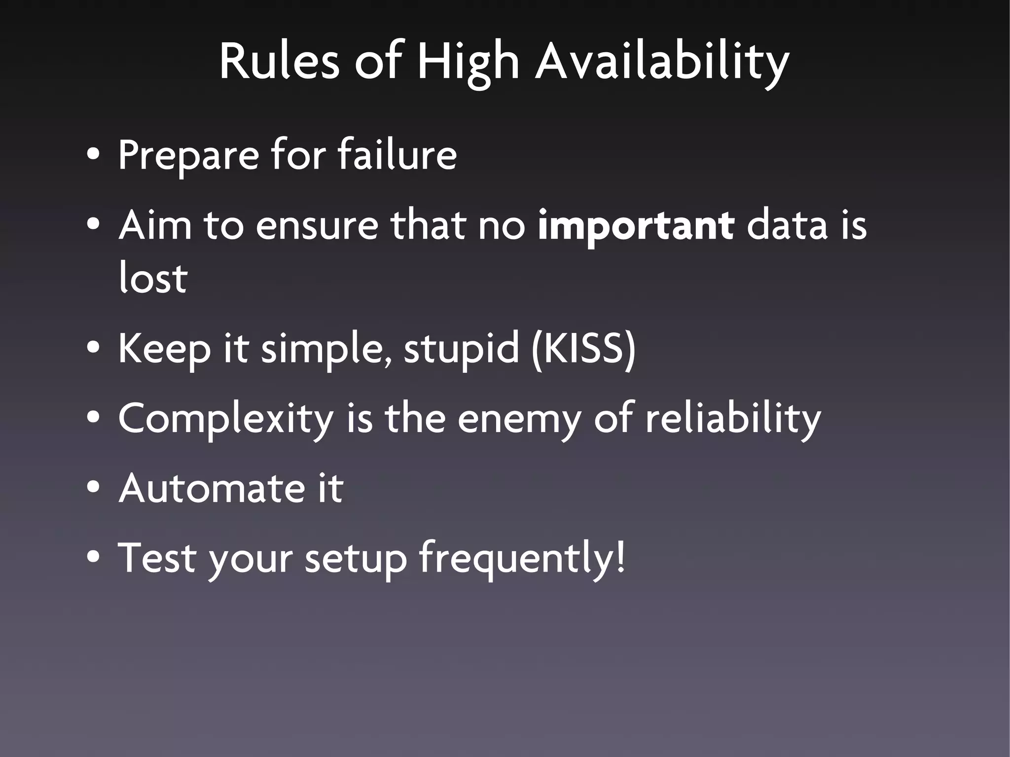 Rules of High Availability
●   Prepare for failure
●   Aim to ensure that no important data is
    lost
●   Keep it simple, stupid (KISS)
●   Complexity is the enemy of reliability
●   Automate it
●   Test your setup frequently!
 