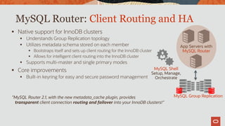 MySQL Router: Client Routing and HA
 Native support for InnoDB clusters
 Understands Group Replication topology
 Utilizes metadata schema stored on each member
 Bootstraps itself and sets up client routing for the InnoDB cluster
 Allows for intelligent client routing into the InnoDB cluster
 Supports multi-master and single primary modes
 Core improvements
 Built-in keyring for easy and secure password management
App Servers with
MySQL Router
MySQL Group Replication
MySQL Shell
Setup, Manage,
Orchestrate
”MySQL Router 2.1, with the new metadata_cache plugin, provides
transparent client connection routing and failover into your InnoDB clusters!”
 