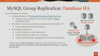 MySQL Group Replication: Database HA
Group Replication library
 Implementation of Replicated Database State Machine
 MySQL GCS is based on our home-grown Paxos
implementation
 Provides virtually synchronous replication for MySQL 5.7+
 Guarantees eventual consistency
 Automates operations
 Conflict detection and resolution
 Failure detection, fail-over, recovery
 Group membership management and reconfiguration
“Multi-master update anywhere replication plugin for MySQL with built-in
conflict detection and resolution, automatic distributed recovery, and group
membership.”
App Servers with
MySQL Router
MySQL Group Replication
MySQL Shell
Setup, Manage,
Orchestrate
 