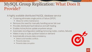 A highly available distributed MySQL database service
 Clustering eliminates single points of failure (SPOF)
 Allows for online maintenance
 Removes the need for manually handling server fail-over
 Provides distributed fault tolerance and self-healing
 Enables Active/Active update anywhere setups
 Automates reconfiguration (adding/removing nodes, crashes, failures)
 Makes it easy to scale up/down based on demand
 Automatically ensures data consistency
 Detects and handles conflicts
 Prevents data loss
 Prevents data corruption
MySQL Group Replication: What Does It
Provide?
 