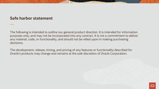 Safe harbor statement
The following is intended to outline our general product direction. It is intended for information
purposes only, and may not be incorporated into any contract. It is not a commitment to deliver
any material, code, or functionality, and should not be relied upon in making purchasing
decisions.
The development, release, timing, and pricing of any features or functionality described for
Oracle’s products may change and remains at the sole discretion of Oracle Corporation.
 