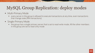 MySQL Group Replication: deploy modes
 Multi-Primary Mode
 every server in the group is allowed to execute transactions at any time, even transactions
that change state (RW transactions)
 Single-Primary Mode
 the group has a single primary server that is set to read-write mode. All the other members
in the group are set to read-only mode
 
