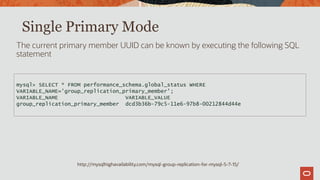 http://mysqlhighavailability.com/mysql-group-replication-for-mysql-5-7-15/
Single Primary Mode
The current primary member UUID can be known by executing the following SQL
statement
mysql> SELECT * FROM performance_schema.global_status WHERE
VARIABLE_NAME='group_replication_primary_member';
VARIABLE_NAME VARIABLE_VALUE
group_replication_primary_member dcd3b36b-79c5-11e6-97b8-00212844d44e
 