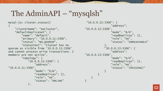 mysql-js> cluster.status()
{
"clusterName": "myCluster",
"defaultReplicaSet": {
"name": "default",
"primary": "10.0.0.11:3306",
"status": "NO_QUORUM",
"statusText": "Cluster has no
quorum as visible from '10.0.0.11:3306'
and cannot process write transactions. 2
members are not active",
"topology": {
"10.0.0.11:3306": {
"address":
"10.0.0.11:3306",
"mode": "R/W",
"readReplicas": {},
"role": "HA",
"status": "ONLINE"
},
"10.0.0.12:3306": {
"address":
"10.0.0.12:3306",
"mode": "R/O",
"readReplicas": {},
"role": "HA",
"status": "UNREACHABLE"
},
"10.0.0.13:3306": {
"address":
"10.0.0.13:3306",
"mode": "R/O",
"readReplicas": {},
"role": "HA",
"status": "(MISSING)"
}
}
}
}
The AdminAPI – “mysqlsh”
 