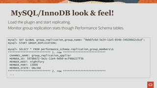 MySQL/InnoDB look & feel!
Load the plugin and start replicating.
Monitor group replication stats though Performance Schema tables.
mysql> SET GLOBAL group_replication_group_name= "9eb07c6d-5e24-11e5-854b-34028662c0cd";
mysql> START GROUP_REPLICATION;
mysql> SELECT * FROM performance_schema.replication_group_membersG
*************************** 1. row ***************************
CHANNEL_NAME: group_replication_applier
MEMBER_ID: 597dbb72-3e2c-11e4-9d9d-ecf4bb227f3b
MEMBER_HOST: nightfury
MEMBER_PORT: 13000
MEMBER_STATE: ONLINE
*************************** 2. row ***************************
...
 