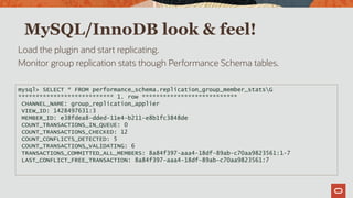 MySQL/InnoDB look & feel!
Load the plugin and start replicating.
Monitor group replication stats though Performance Schema tables.
mysql> SELECT * FROM performance_schema.replication_group_member_statsG
*************************** 1. row ***************************
CHANNEL_NAME: group_replication_applier
VIEW_ID: 1428497631:3
MEMBER_ID: e38fdea8-dded-11e4-b211-e8b1fc3848de
COUNT_TRANSACTIONS_IN_QUEUE: 0
COUNT_TRANSACTIONS_CHECKED: 12
COUNT_CONFLICTS_DETECTED: 5
COUNT_TRANSACTIONS_VALIDATING: 6
TRANSACTIONS_COMMITTED_ALL_MEMBERS: 8a84f397-aaa4-18df-89ab-c70aa9823561:1-7
LAST_CONFLICT_FREE_TRANSACTION: 8a84f397-aaa4-18df-89ab-c70aa9823561:7
 