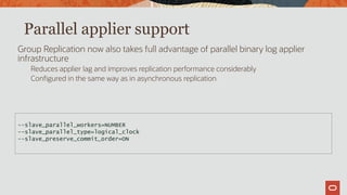 Parallel applier support
Group Replication now also takes full advantage of parallel binary log applier
infrastructure
Reduces applier lag and improves replication performance considerably
Configured in the same way as in asynchronous replication
--slave_parallel_workers=NUMBER
--slave_parallel_type=logical_clock
--slave_preserve_commit_order=ON
 