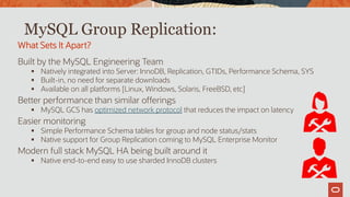 MySQL Group Replication:
Built by the MySQL Engineering Team
 Natively integrated into Server: InnoDB, Replication, GTIDs, Performance Schema, SYS
 Built-in, no need for separate downloads
 Available on all platforms [Linux, Windows, Solaris, FreeBSD, etc]
Better performance than similar offerings
 MySQL GCS has optimized network protocol that reduces the impact on latency
Easier monitoring
 Simple Performance Schema tables for group and node status/stats
 Native support for Group Replication coming to MySQL Enterprise Monitor
Modern full stack MySQL HA being built around it
 Native end-to-end easy to use sharded InnoDB clusters
What Sets It Apart?
 