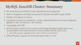 MySQL InnoDB Cluster: Summary
 All components are MySQL built, maintained and supported.
 Built-in integration amongst components (Router+InnoDB Cluster+Shell)
 MySQL GCS Based on Paxos
 Consistency levels and, therefore , cluster-wide performance can be configured
globally or per-transaction / per-session.
 Compatible with 3PP.
 All the MySQL products are continuously being developed allowing for new
functionalities and improvements in every reléase (8.0.16, 8.0.17, etc.)
 Eg. 8.0.16 onwards, upgrades within major versions are automatic.
 Official MySQL Support for the whole stack, 365 x 7 x 24.
 