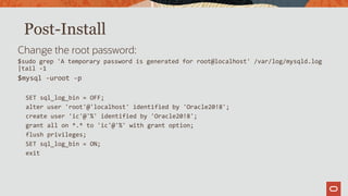 Post-Install
Change the root password:
$sudo grep 'A temporary password is generated for root@localhost' /var/log/mysqld.log
|tail -1
$mysql -uroot -p
SET sql_log_bin = OFF;
alter user 'root'@'localhost' identified by 'Oracle20!8';
create user 'ic'@'%' identified by 'Oracle20!8';
grant all on *.* to 'ic'@'%' with grant option;
flush privileges;
SET sql_log_bin = ON;
exit
 