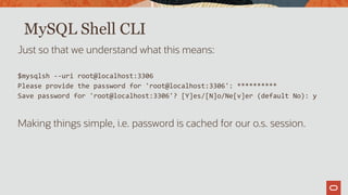 MySQL Shell CLI
Just so that we understand what this means:
$mysqlsh --uri root@localhost:3306
Please provide the password for 'root@localhost:3306': **********
Save password for 'root@localhost:3306'? [Y]es/[N]o/Ne[v]er (default No): y
Making things simple, i.e. password is cached for our o.s. session.
 