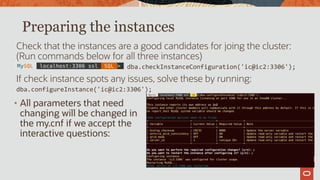 Preparing the instances
Check that the instances are a good candidates for joing the cluster:
(Run commands below for all three instances)
dba.checkInstanceConfiguration('ic@ic2:3306');
If check instance spots any issues, solve these by running:
dba.configureInstance('ic@ic2:3306');
• All parameters that need
changing will be changed in
the my.cnf if we accept the
interactive questions:
 
