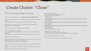 Create Cluster: “Clone”
In 8.0.17:
mysql> INSTALL PLUGIN clone SONAME 'mysql_clone.so';
MySQL localhost:3306 ssl JS > cluster.addInstance('ic@ic2:3306');
NOTE: A GTID set check of the MySQL instance at 'ic2:3306' determined
that it is
missing transactions that were purged from all cluster members.
Please select a recovery method [C]lone/[A]bort (default Abort): C
Validating instance at ic2:3306...
This instance reports its own address as ic2:3306
Instance configuration is suitable.
A new instance will be added to the InnoDB cluster. Depending on the
amount of
data on the cluster this might take from a few seconds to several hours.
Adding instance to the cluster...
Monitoring recovery process of the new cluster member. Press ^C to stop
monitoring and let it continue in background.
Clone based state recovery is now in progress.
NOTE: A server restart is expected to happen as part of the clone process.
If the
server does not support the RESTART command or does not come back
after a
while, you may need to manually start it back.
* Waiting for clone to finish...
NOTE: ic2:3306 is being cloned from ic1:3306
** Stage DROP DATA: Completed
** Clone Transfer
FILE COPY
############################################################
100% Completed
PAGE COPY
############################################################
100% Completed
REDO COPY
############################################################
100% Completed
** Stage RECOVERY: 
NOTE: ic2:3306 is shutting down...
* Waiting for server restart... ready
* ic2:3306 has restarted, waiting for clone to finish...
* Clone process has finished: 1.24 GB transferred in 9 sec (137.47 MB/s)
State recovery already finished for 'ic2:3306'
The instance 'ic2:3306' was successfully added to the cluster.
 