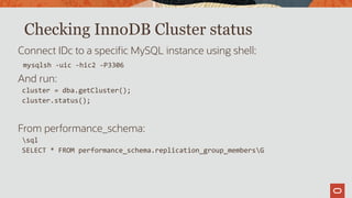 Checking InnoDB Cluster status
Connect IDc to a specific MySQL instance using shell:
mysqlsh -uic -hic2 -P3306
And run:
cluster = dba.getCluster();
cluster.status();
From performance_schema:
sql
SELECT * FROM performance_schema.replication_group_membersG
 