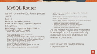 We will run the MySQL Router process
on ic2:
$sudo -i
$mkdir -p /opt/mysql/myrouter
$chown -R mysql:mysql /opt/mysql/myrouter
$cd /opt/mysql
$mysqlrouter --bootstrap ic@ic2:3306 -d
/opt/mysql/myrouter -u mysql
Please enter MySQL password for ic:
Bootstrapping MySQL Router instance at
'/opt/mysql/myrouter'...
Executing statements failed with: 'Error executing MySQL
query: The MySQL server is running with the --super-read-
only option so it cannot execute this statement (1290)'
(1290), trying to connect to another node
Fetching Group Replication Members
disconnecting from mysql-server
trying to connecting to mysql-server at ic1:3306
Checking for old Router accounts
Creating account mysql_router3_53c1tbork49d@'%'
MySQL Router has now been configured for the InnoDB
cluster 'mycluster'.
The following connection information can be used to
connect to the cluster.
Classic MySQL protocol connections to cluster 'mycluster':
- Read/Write Connections: localhost:6446
- Read/Only Connections: localhost:6447
X protocol connections to cluster 'mycluster':
- Read/Write Connections: localhost:64460
- Read/Only Connections: localhost:64470
As the master was ic1, and we ran the
bootstrap from ic2, super-read-only
mode was detected and hence the
master, ic1, was used.
Now to start the Router process:
$./myrouter/start.sh
MySQL Router
 