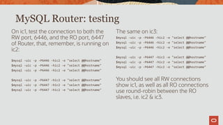 On ic1, test the connection to both the
RW port, 6446, and the RO port, 6447
of Router, that, remember, is running on
ic2:
$mysql -uic -p -P6446 -hic2 -e "select @@hostname"
$mysql -uic -p -P6446 -hic2 -e "select @@hostname"
$mysql -uic -p -P6446 -hic2 -e "select @@hostname"
$mysql -uic -p -P6447 -hic2 -e "select @@hostname"
$mysql -uic -p -P6447 -hic2 -e "select @@hostname"
$mysql -uic -p -P6447 -hic2 -e "select @@hostname"
The same on ic3:
$mysql -uic -p -P6446 -hic2 -e "select @@hostname"
$mysql -uic -p -P6446 -hic2 -e "select @@hostname"
$mysql -uic -p -P6446 -hic2 -e "select @@hostname"
$mysql -uic -p -P6447 -hic2 -e "select @@hostname"
$mysql -uic -p -P6447 -hic2 -e "select @@hostname"
$mysql -uic -p -P6447 -hic2 -e "select @@hostname"
You should see all RW connections
show ic1, as well as all RO connections
use round-robin between the RO
slaves, i.e. ic2 & ic3.
MySQL Router: testing
 