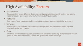 High Availability: Factors
 Environment
Redundant servers in different datacenters and geographical areas will protect you against
regional issues—power grid failures, hurricanes, earthquakes, etc.
 Hardware
Each part of your hardware stack—networking, storage, servers—should be redundant
 Software
Every layer of the software stack needs to be duplicated and distributed across separate
hardware and environments
 Data
Data loss and inconsistency/corruption must be prevented by having multiple copies of each
piece of data, with consistency checks and guarantees for each change
 