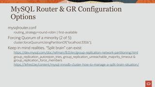 MySQL Router & GR Configuration
Options
mysqlrouter.conf
routing_strategy=round-robin | first-available
Forcing Quorum of a minority (2 of 5):
cluster.forceQuorumUsingPartitionOf("localhost:3306");
Keep in mind realities. “Split brain” can exist:
https://dev.mysql.com/doc/refman/8.0/en/group-replication-network-partitioning.html
group_replication_autorejoin_tries, group_replication_unreachable_majority_timeout &
group_replication_force_members
https://lefred.be/content/mysql-innodb-cluster-how-to-manage-a-split-brain-situation/
 