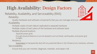 High Availability: Design Factors
Reliability, Availability, and Serviceability (RAS)
Reliability
Quality hardware and software components that you can manage and trust
Availability
Multiple copies of each datum replicated to separate hardware
Multiple copies of each piece of the hardware and software stack
Multiple physical locations
Separate power grids
Enough physical distance to survive disasters such as floods, earthquakes, and power grid
outages
Resiliency
Automation to transparently deal with any potential failure in the infrastructure, hardware, software
Serviceability
Ensure that you can monitor, diagnose, maintain, and repair it all
 