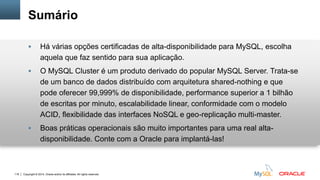 Copyright © 2014, Oracle and/or its affiliates. All rights reserved.118
Sumário
 Há várias opções certificadas de alta-disponibilidade para MySQL, escolha
aquela que faz sentido para sua aplicação.
 O MySQL Cluster é um produto derivado do popular MySQL Server. Trata-se
de um banco de dados distribuído com arquitetura shared-nothing e que
pode oferecer 99,999% de disponibilidade, performance superior a 1 bilhão
de escritas por minuto, escalabilidade linear, conformidade com o modelo
ACID, flexibilidade das interfaces NoSQL e geo-replicação multi-master.
 Boas práticas operacionais são muito importantes para uma real alta-
disponibilidade. Conte com a Oracle para implantá-las!
 