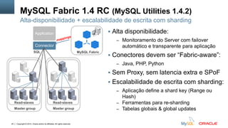Copyright © 2014, Oracle and/or its affiliates. All rights reserved.24
MySQL Fabric 1.4 RC (MySQL Utilities 1.4.2)
 Alta disponibilidade:
– Monitoramento do Server com failover
automático e transparente para aplicação
 Conectores devem ser “Fabric-aware”:
– Java, PHP, Python
 Sem Proxy, sem latencia extra e SPoF
 Escalabilidade de escrita com sharding:
– Aplicação define a shard key (Range ou
Hash)
– Ferramentas para re-sharding
– Tabelas globais & global updates
Alta-disponibilidade + escalabilidade de escrita com sharding
MySQL Fabric
Connector
Application
Read-slaves
SQL
Master group
Read-slaves
Master group
 