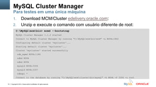 Copyright © 2014, Oracle and/or its affiliates. All rights reserved.74
1. Download MCM/Cluster edelivery.oracle.com:
2. Unzip e execute o comando com usuário diferente de root:
MySQL Cluster Manager
Para testes em uma única máquina
C:MySQLmcmbin> mcmd --bootstrap
MySQL Cluster Manager 1.1.2 started
Connect to MySQL Cluster Manager by running “C:MySQLmcmbinmcm" -a NOVA:1862
Configuring default cluster 'mycluster'...
Starting default cluster 'mycluster'...
Cluster 'mycluster' started successfully
ndb_mgmd NOVA:1186
ndbd NOVA
ndbd NOVA
mysqld NOVA:3306
mysqld NOVA:3307
ndbapi *
Connect to the database by running “C:MySQLmcmclusterbinmysql" -h NOVA -P 3306 -u root
 