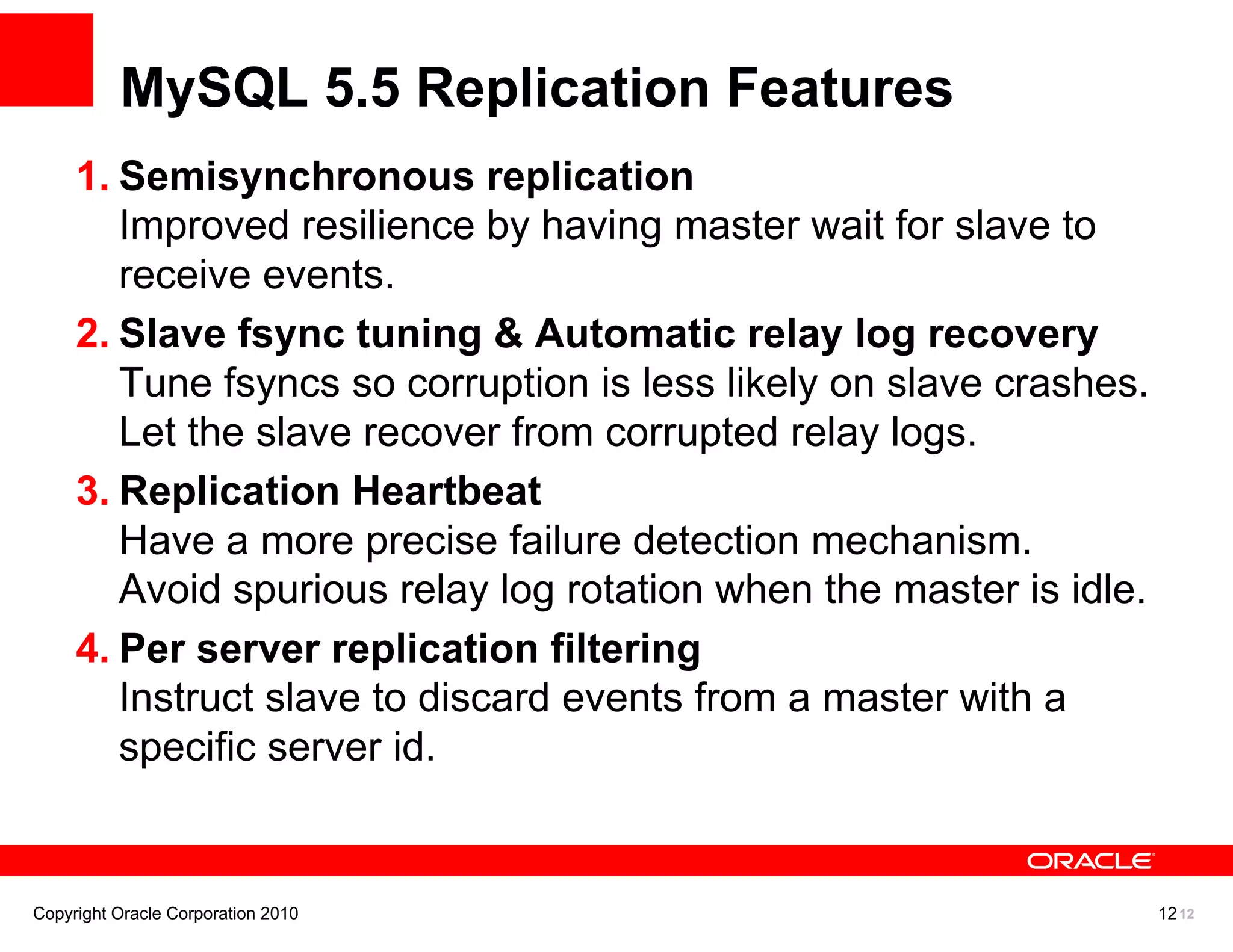 MySQL 5.5 Replication Features
     1. Semisynchronous replication
        Improved resilience by having master wait for slave to
        receive events.
     2. Slave fsync tuning & Automatic relay log recovery
        Tune fsyncs so corruption is less likely on slave crashes.
        Let the slave recover from corrupted relay logs.
     3. Replication Heartbeat
        Have a more precise failure detection mechanism.
        Avoid spurious relay log rotation when the master is idle.
     4. Per server replication filtering
        Instruct slave to discard events from a master with a
        specific server id.


Copyright Oracle Corporation 2010                                    12 12
 