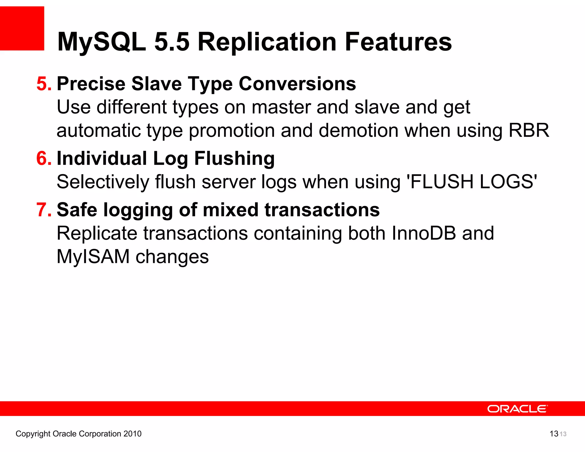 MySQL 5.5 Replication Features
     5. Precise Slave Type Conversions
        Use different types on master and slave and get
        automatic type promotion and demotion when using RBR
     6. Individual Log Flushing
        Selectively flush server logs when using 'FLUSH LOGS'
     7. Safe logging of mixed transactions
        Replicate transactions containing both InnoDB and
        MyISAM changes




Copyright Oracle Corporation 2010                           13 13
 