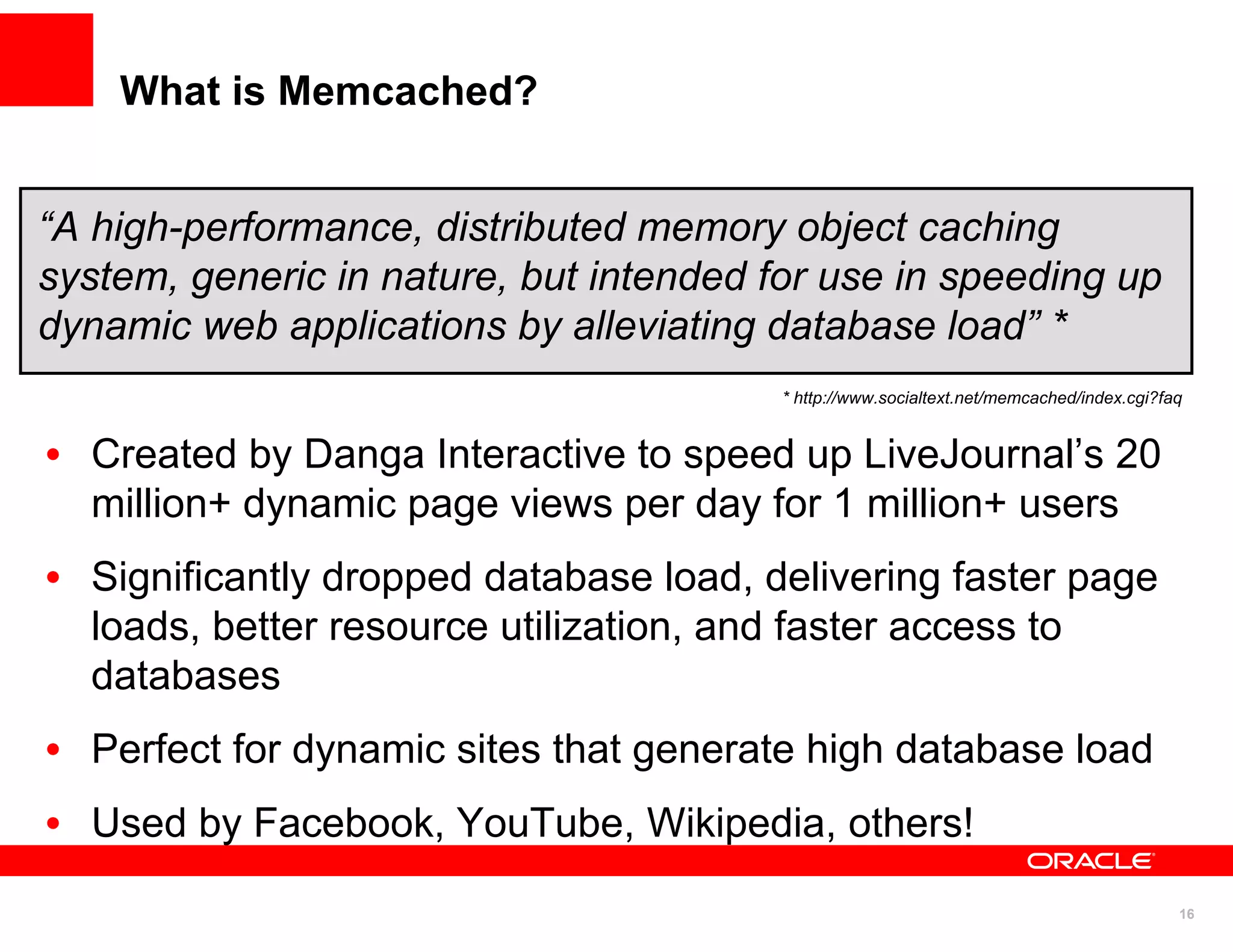 What is Memcached?


“A high-performance, distributed memory object caching
system, generic in nature, but intended for use in speeding up
dynamic web applications by alleviating database load” *
                                         * http://www.socialtext.net/memcached/index.cgi?faq


• Created by Danga Interactive to speed up LiveJournal’s 20
  million+ dynamic page views per day for 1 million+ users
• Significantly dropped database load, delivering faster page
  loads, better resource utilization, and faster access to
  databases
• Perfect for dynamic sites that generate high database load
• Used by Facebook, YouTube, Wikipedia, others!
                                                                                           16
 