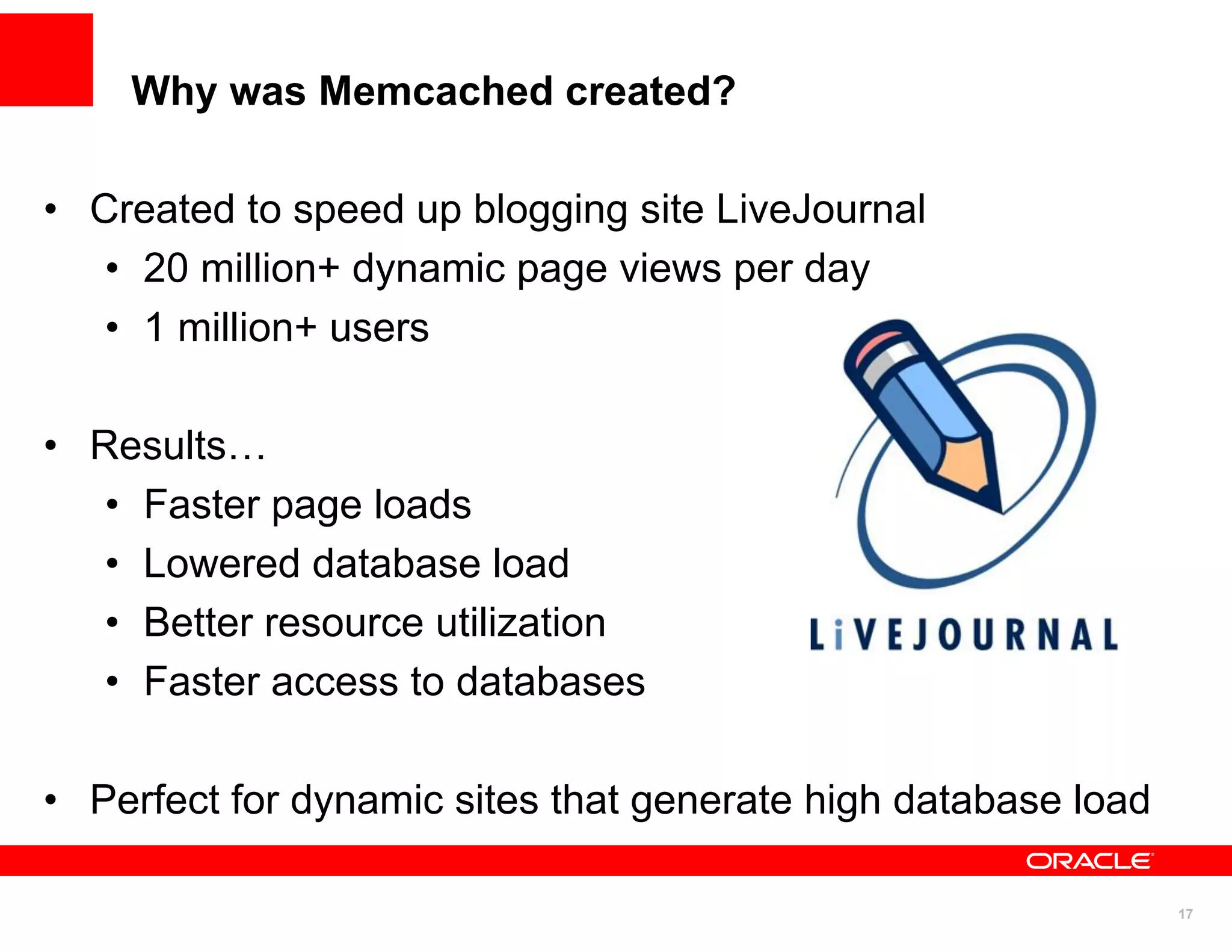 Why was Memcached created?

• Created to speed up blogging site LiveJournal
   • 20 million+ dynamic page views per day
   • 1 million+ users

• Results…
   • Faster page loads
   • Lowered database load
   • Better resource utilization
   • Faster access to databases

• Perfect for dynamic sites that generate high database load

                                                               17
 