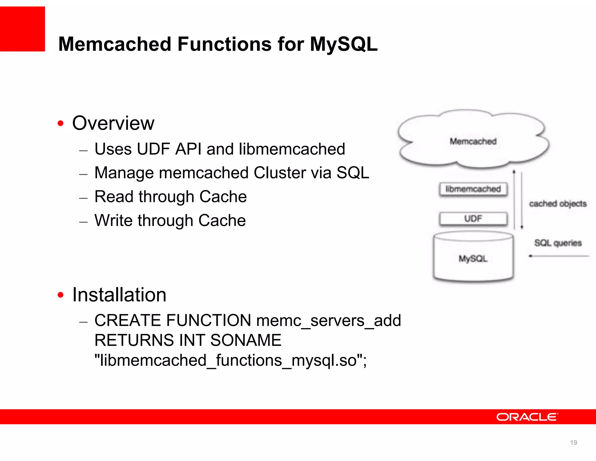Memcached Functions for MySQL


• Overview
  –   Uses UDF API and libmemcached
  –   Manage memcached Cluster via SQL
  –   Read through Cache
  –   Write through Cache



• Installation
  – CREATE FUNCTION memc_servers_add
    RETURNS INT SONAME
    "libmemcached_functions_mysql.so";



                                         19
 