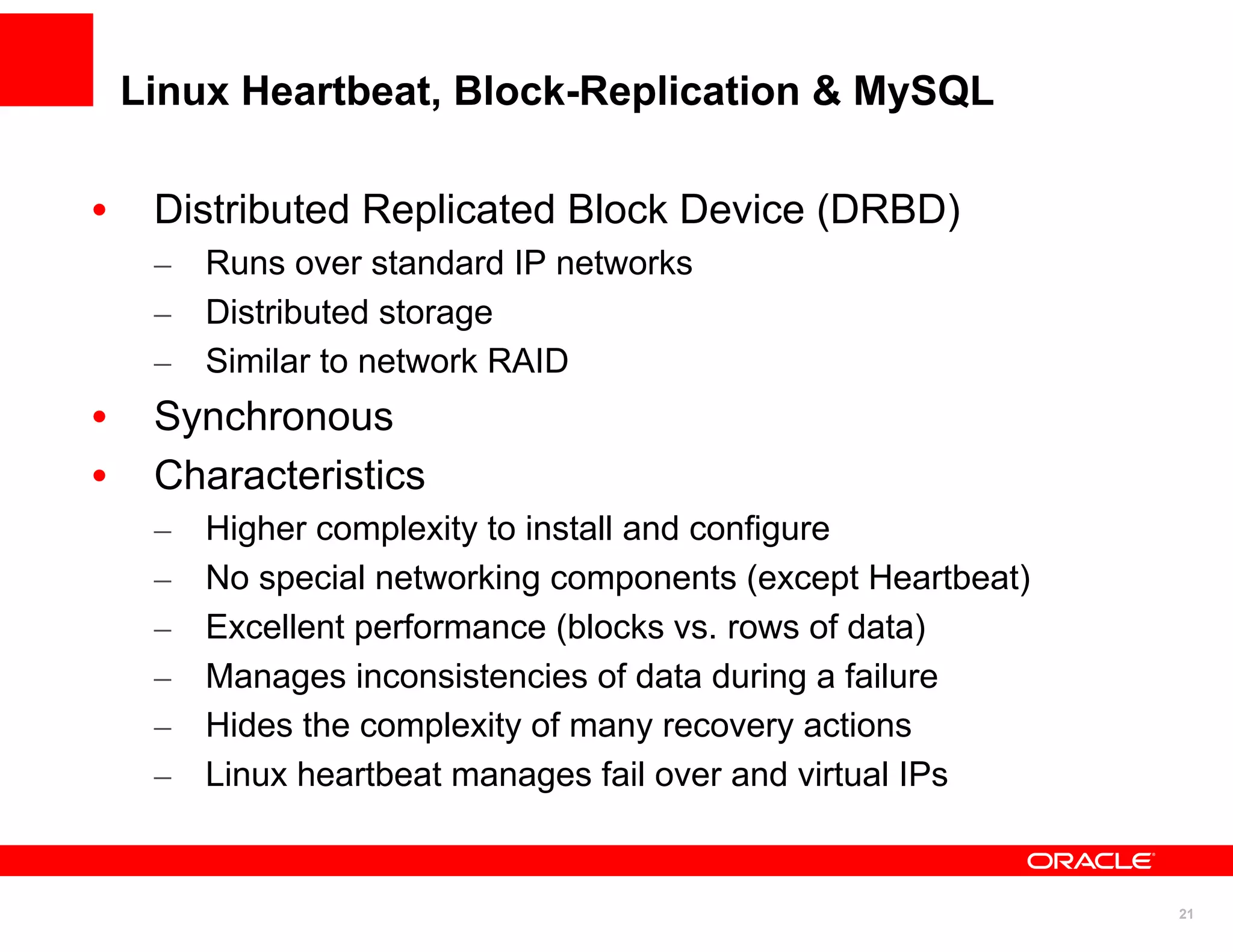 Linux Heartbeat, Block-Replication & MySQL

•    Distributed Replicated Block Device (DRBD)
     – Runs over standard IP networks
     – Distributed storage
     – Similar to network RAID
•    Synchronous
•    Characteristics
     –   Higher complexity to install and configure
     –   No special networking components (except Heartbeat)
     –   Excellent performance (blocks vs. rows of data)
     –   Manages inconsistencies of data during a failure
     –   Hides the complexity of many recovery actions
     –   Linux heartbeat manages fail over and virtual IPs


                                                               21
 