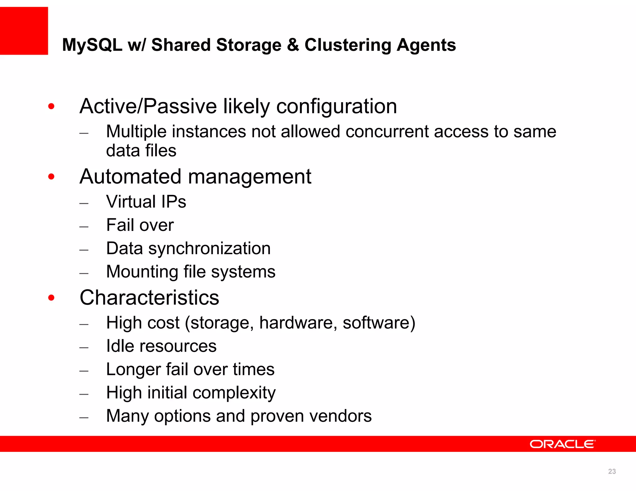 MySQL w/ Shared Storage & Clustering Agents


•    Active/Passive likely configuration
     – Multiple instances not allowed concurrent access to same
       data files
•    Automated management
     –   Virtual IPs
     –   Fail over
     –   Data synchronization
     –   Mounting file systems
•    Characteristics
     –   High cost (storage, hardware, software)
     –   Idle resources
     –   Longer fail over times
     –   High initial complexity
     –   Many options and proven vendors

                                                                  23
 