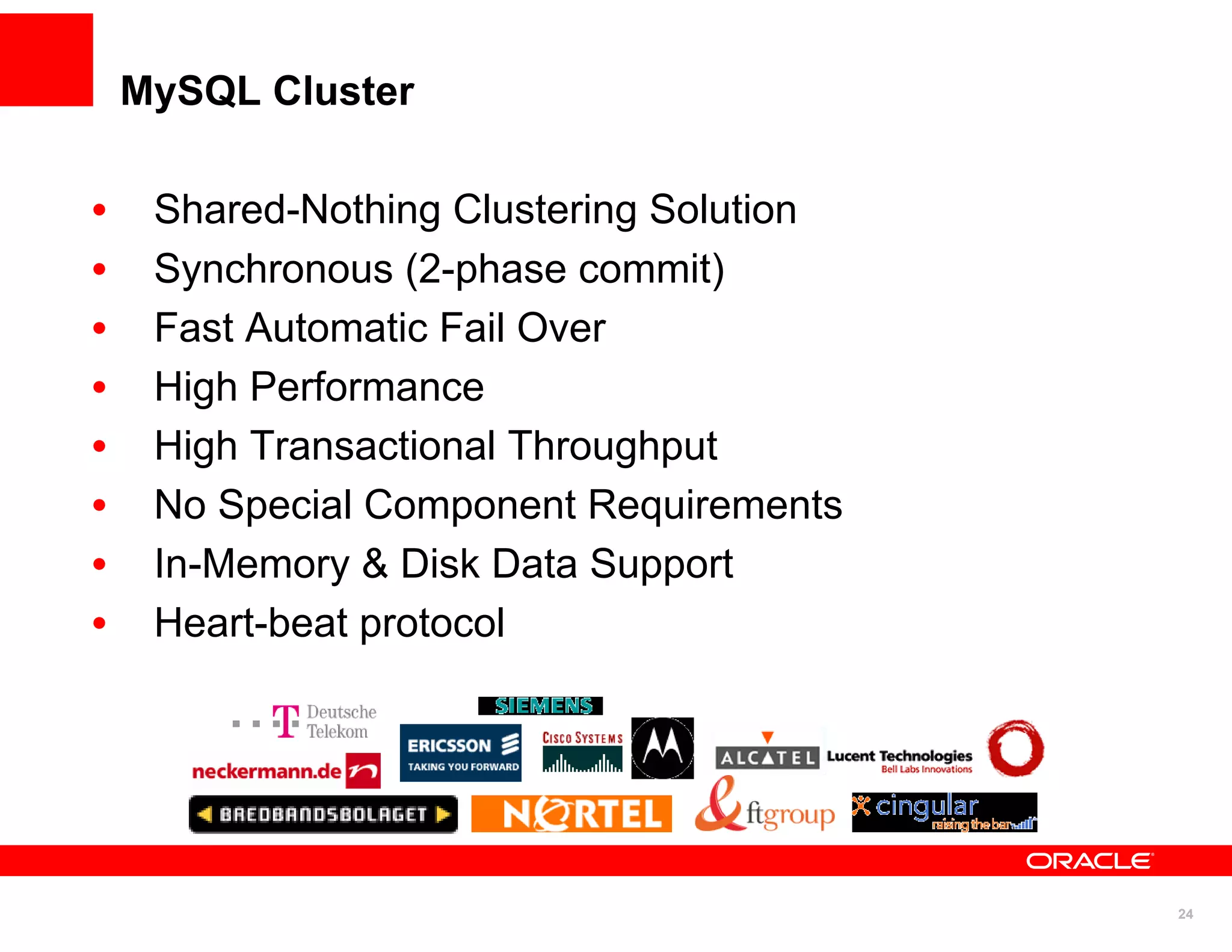 MySQL Cluster

•    Shared-Nothing Clustering Solution
•    Synchronous (2-phase commit)
•    Fast Automatic Fail Over
•    High Performance
•    High Transactional Throughput
•    No Special Component Requirements
•    In-Memory & Disk Data Support
•    Heart-beat protocol




                                          24
 