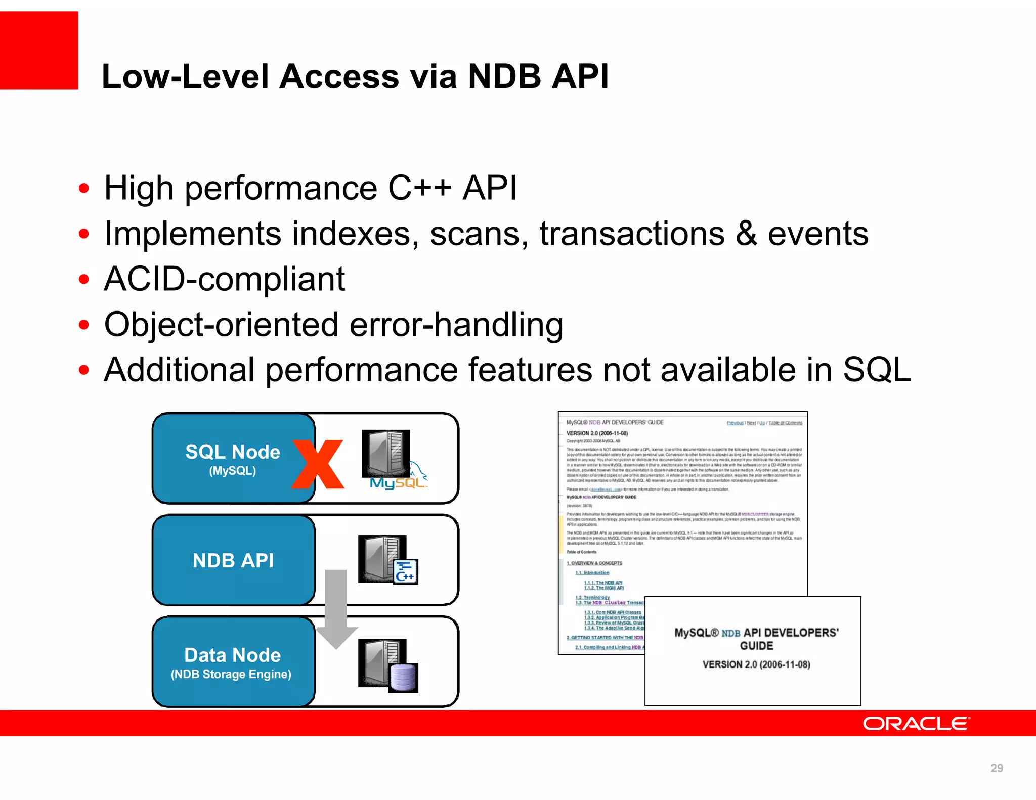Low-Level Access via NDB API


•   High performance C++ API
•   Implements indexes, scans, transactions & events
•   ACID-compliant
•   Object-oriented error-handling
•   Additional performance features not available in SQL

          SQL Node
              (MySQL)
                               X
           NDB API



          Data Node
        (NDB Storage Engine)




                                                           29
 