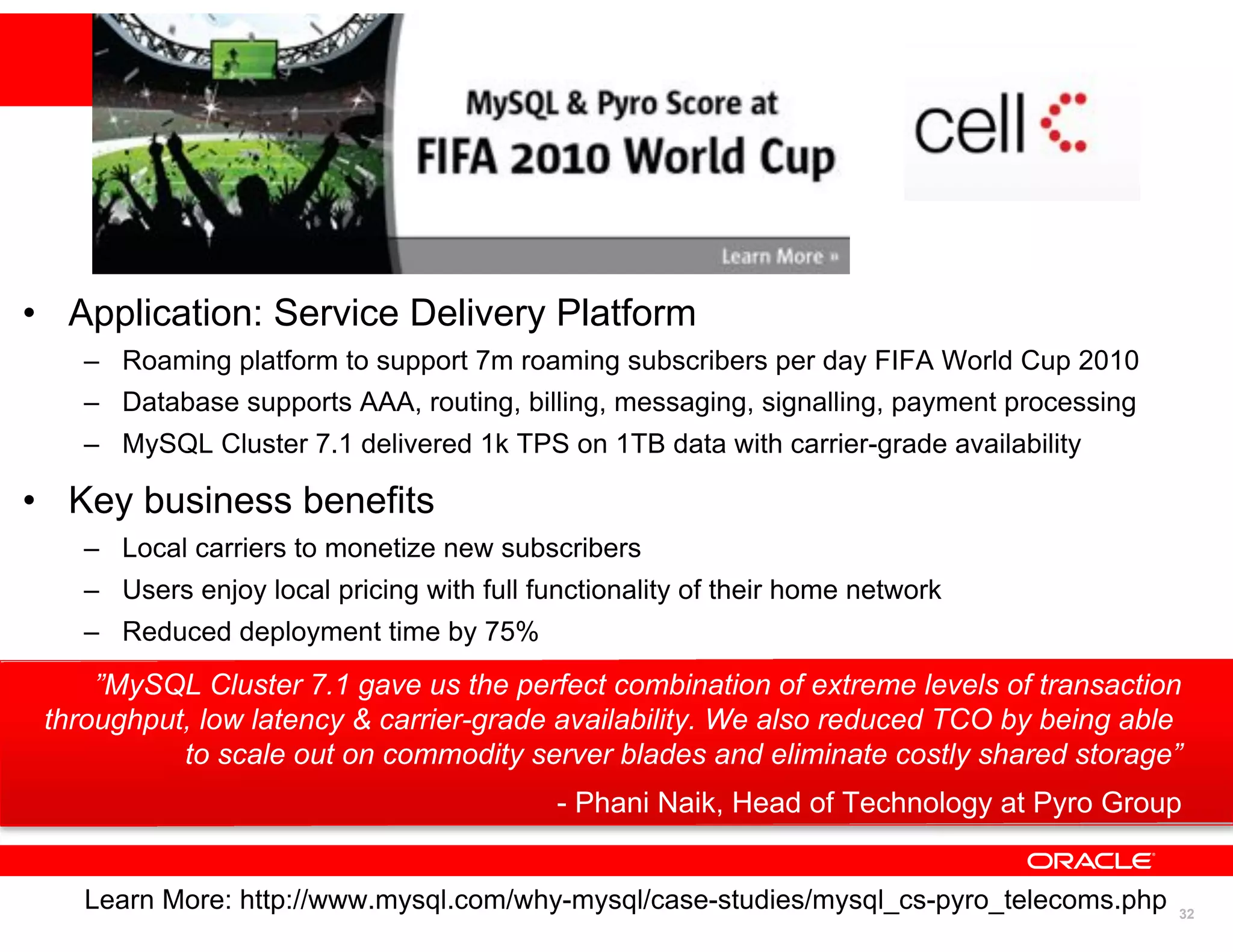 • Application: Service Delivery Platform
    – Roaming platform to support 7m roaming subscribers per day FIFA World Cup 2010
    – Database supports AAA, routing, billing, messaging, signalling, payment processing
    – MySQL Cluster 7.1 delivered 1k TPS on 1TB data with carrier-grade availability

• Key business benefits
    – Local carriers to monetize new subscribers
    – Users enjoy local pricing with full functionality of their home network
    – Reduced deployment time by 75%
     ”MySQL Cluster 7.1 gave us the perfect combination of extreme levels of transaction
 throughput, low latency & carrier-grade availability. We also reduced TCO by being able
           to scale out on commodity server blades and eliminate costly shared storage”
                                            - Phani Naik, Head of Technology at Pyro Group


    Learn More: http://www.mysql.com/why-mysql/case-studies/mysql_cs-pyro_telecoms.php
                                                                                    32
                                                                                           32
 
