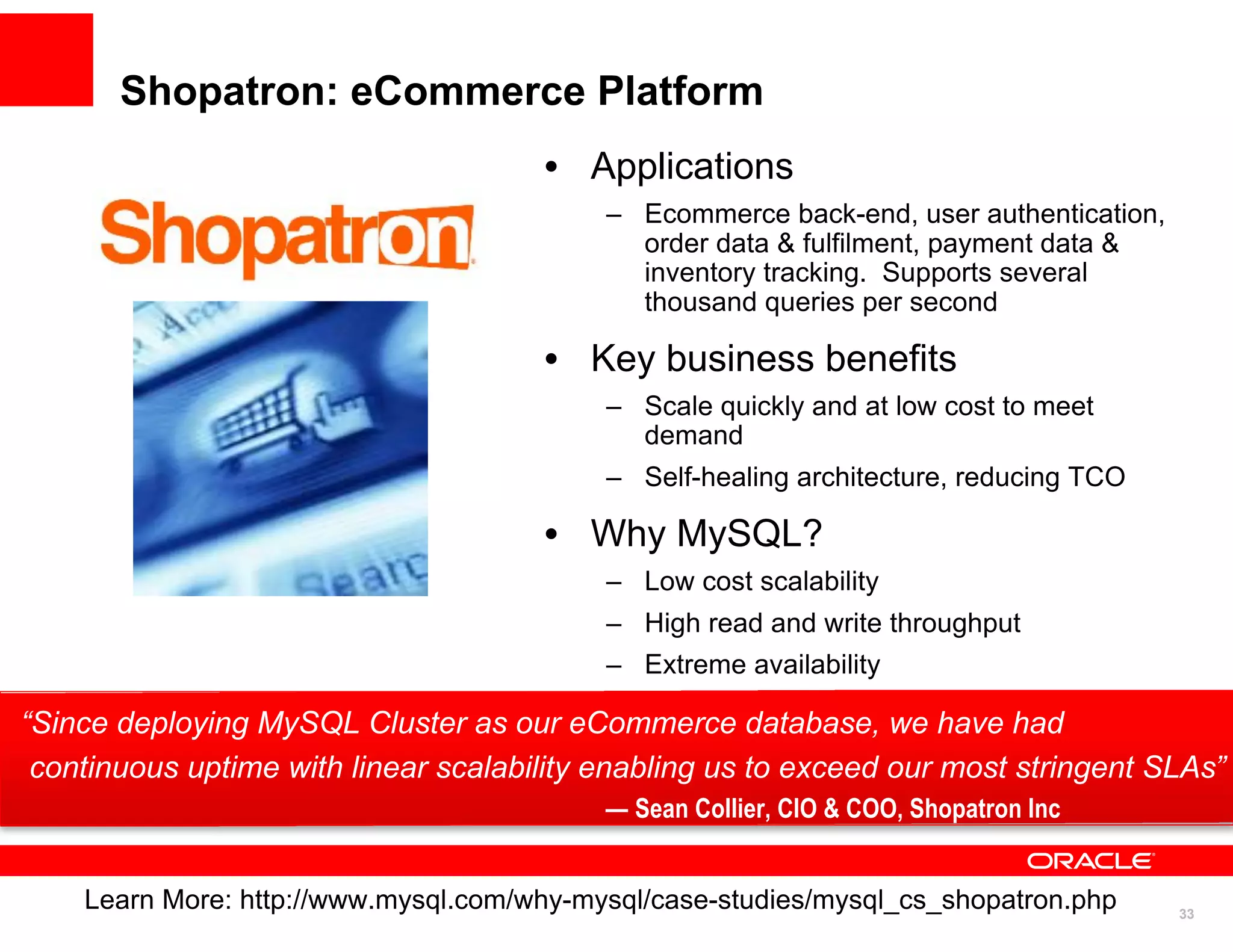 Shopatron: eCommerce Platform
                                      • Applications
                                           – Ecommerce back-end, user authentication,
                                             order data & fulfilment, payment data &
                                             inventory tracking. Supports several
                                             thousand queries per second

                                      • Key business benefits
                                           – Scale quickly and at low cost to meet
                                             demand
                                           – Self-healing architecture, reducing TCO

                                      • Why MySQL?
                                           – Low cost scalability
                                           – High read and write throughput
                                           – Extreme availability

“Since deploying MySQL Cluster as our eCommerce database, we have had
 continuous uptime with linear scalability enabling us to exceed our most stringent SLAs”
                                           — Sean Collier, CIO & COO, Shopatron Inc


    Learn More: http://www.mysql.com/why-mysql/case-studies/mysql_cs_shopatron.php     33
                                                                                            33
 