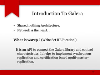 Introduction To Galera
• Shared nothing Architecture.
• Network is the heart.
What is wsrep ? (Write Set REPlication )
It is an API to connect the Galera library and control
characteristics. It helps to implement synchronous
replication and certification based multi-master-
replication.
10
 