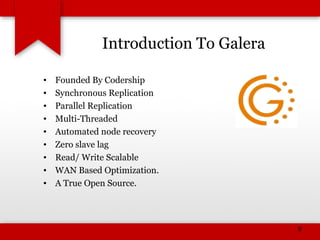 Introduction To Galera
• Founded By Codership
• Synchronous Replication
• Parallel Replication
• Multi-Threaded
• Automated node recovery
• Zero slave lag
• Read/ Write Scalable
• WAN Based Optimization.
• A True Open Source.
8
 
