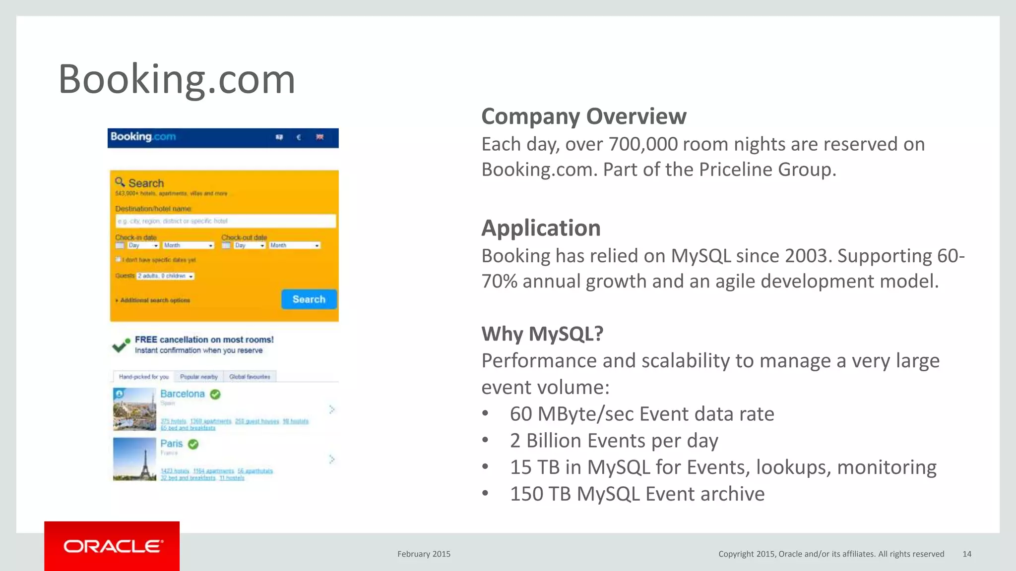 Company Overview
Each day, over 700,000 room nights are reserved on
Booking.com. Part of the Priceline Group.
Application
Booking has relied on MySQL since 2003. Supporting 60-
70% annual growth and an agile development model.
Why MySQL?
Performance and scalability to manage a very large
event volume:
• 60 MByte/sec Event data rate
• 2 Billion Events per day
• 15 TB in MySQL for Events, lookups, monitoring
• 150 TB MySQL Event archive
Booking.com
February 2015 Copyright 2015, Oracle and/or its affiliates. All rights reserved 14
 