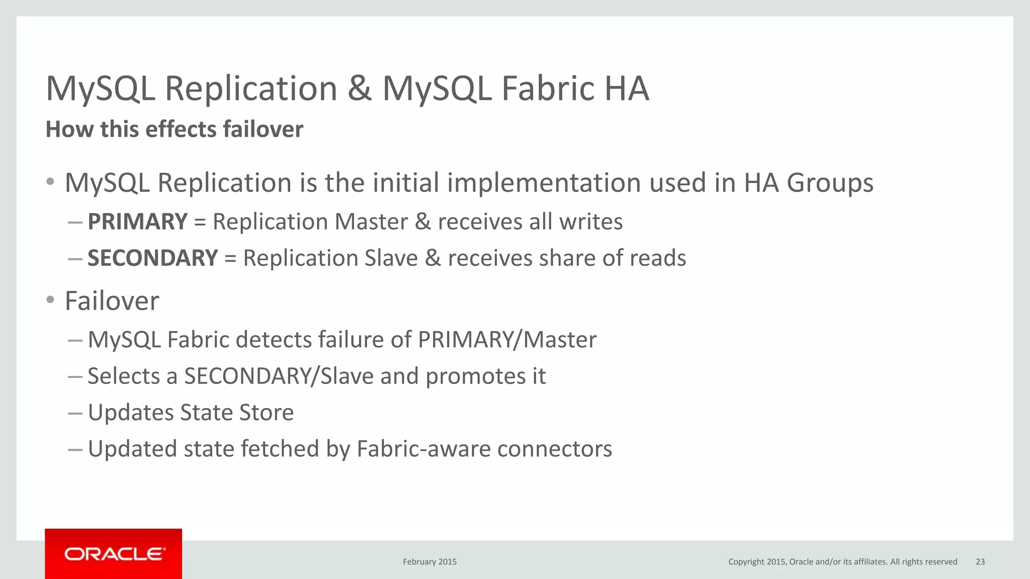 MySQL Replication & MySQL Fabric HA
• MySQL Replication is the initial implementation used in HA Groups
– PRIMARY = Replication Master & receives all writes
– SECONDARY = Replication Slave & receives share of reads
• Failover
– MySQL Fabric detects failure of PRIMARY/Master
– Selects a SECONDARY/Slave and promotes it
– Updates State Store
– Updated state fetched by Fabric-aware connectors
How this effects failover
February 2015 Copyright 2015, Oracle and/or its affiliates. All rights reserved 23
 