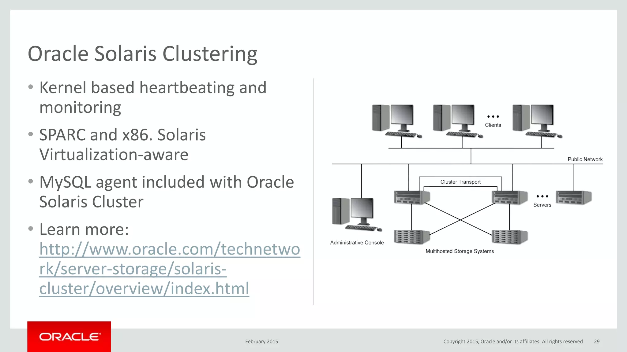 • Kernel based heartbeating and
monitoring
• SPARC and x86. Solaris
Virtualization-aware
• MySQL agent included with Oracle
Solaris Cluster
• Learn more:
http://www.oracle.com/technetwo
rk/server-storage/solaris-
cluster/overview/index.html
Oracle Solaris Clustering
February 2015 29Copyright 2015, Oracle and/or its affiliates. All rights reserved
 
